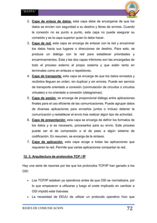 “IESTPA”
REDES DE COMUNICACION 72
2. Capa de enlace de datos: esta capa debe de encargarse de que los
datos se envíen con seguridad a su destino y libres de errores. Cuando
la conexión no es punto a punto, esta capa no puede asegurar su
cometido y es la capa superior quien lo debe hacer.
3. Capa de red: esta capa se encarga de enlazar con la red y encaminar
los datos hacia sus lugares o direcciones de destino. Para esto, se
produce un diálogo con la red para establecer prioridades y
encaminamientos. Esta y las dos capas inferiores son las encargadas de
todo el proceso externo al propio sistema y que están tanto en
terminales como en enlaces o repetidores.
4. Capa de transporte: esta capa se encarga de que los datos enviados y
recibidos lleguen en orden, sin duplicar y sin errores. Puede ser servicio
de transporte orientado a conexión (conmutación de circuitos o circuitos
virtuales) o no orientado a conexión (datagramas).
5. Capa de sesión: se encarga de proporcional diálogo entre aplicaciones
finales para el uso eficiente de las comunicaciones. Puede agrupar datos
de diversas aplicaciones para enviarlos juntos o incluso detener la
comunicación y restablecer el envío tras realizar algún tipo de actividad.
6. Capa de presentación: esta capa se encarga de definir los formatos de
los datos y si es necesario, procesarlos para su envío. Este proceso
puede ser el de compresión o el de paso a algún sistema de
codificación. En resumen, se encarga de la sintaxis.
7. Capa de aplicación: esta capa acoge a todas las aplicaciones que
requieren la red. Permite que varias aplicaciones compartan la red.
12. 3. Arquitectura de protocolos TCP / IP
Hay una serie de razones por las que los protocolos TCP/IP han ganado a los
OSI:
 Los TCP/IP estaban ya operativos antes de que OSI se normalizara, por
lo que empezaron a utilizarse y luego el coste implicado en cambiar a
OSI impidió este trasvase.
 La necesidad de EEUU de utilizar un protocolo operativo hizo que
 