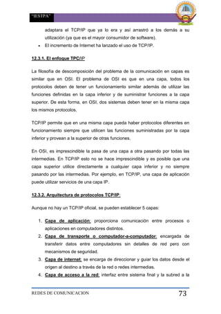 “IESTPA”
REDES DE COMUNICACION 73
adaptara el TCP/IP que ya lo era y así arrastró a los demás a su
utilización (ya que es el mayor consumidor de software).
 El incremento de Internet ha lanzado el uso de TCP/IP.
12.3.1. El enfoque TPC/IP
La filosofía de descomposición del problema de la comunicación en capas es
similar que en OSI. El problema de OSI es que en una capa, todos los
protocolos deben de tener un funcionamiento similar además de utilizar las
funciones definidas en la capa inferior y de suministrar funciones a la capa
superior. De esta forma, en OSI, dos sistemas deben tener en la misma capa
los mismos protocolos.
TCP/IP permite que en una misma capa pueda haber protocolos diferentes en
funcionamiento siempre que utilicen las funciones suministradas por la capa
inferior y provean a la superior de otras funciones.
En OSI, es imprescindible la pasa de una capa a otra pasando por todas las
intermedias. En TCP/IP esto no se hace imprescindible y es posible que una
capa superior utilice directamente a cualquier capa inferior y no siempre
pasando por las intermedias. Por ejemplo, en TCP/IP, una capa de aplicación
puede utilizar servicios de una capa IP.
12.3.2. Arquitectura de protocolos TCP/IP:
Aunque no hay un TCP/IP oficial, se pueden establecer 5 capas:
1. Capa de aplicación: proporciona comunicación entre procesos o
aplicaciones en computadores distintos.
2. Capa de transporte o computador-a-computador: encargada de
transferir datos entre computadores sin detalles de red pero con
mecanismos de seguridad.
3. Capa de internet: se encarga de direccionar y guiar los datos desde el
origen al destino a través de la red o redes intermedias.
4. Capa de acceso a la red: interfaz entre sistema final y la subred a la
 