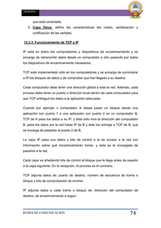 “IESTPA”
REDES DE COMUNICACION 74
que está conectado.
5. Capa física: define las características del medio, señalización y
codificación de las señales.
12.3.3. Funcionamiento de TCP e IP
IP está en todos los computadores y dispositivos de encaminamiento y se
encarga de retransmitir datos desde un computador a otro pasando por todos
los dispositivos de encaminamiento necesarios.
TCP está implementado sólo en los computadores y se encarga de suministrar
a IP los bloques de datos y de comprobar que han llegado a su destino.
Cada computador debe tener una dirección global a toda la red. Además, cada
proceso debe tener un puerto o dirección local dentro de cada computador para
que TCP entregue los datos a la aplicación adecuada.
Cuando por ejemplo u computador A desea pasar un bloque desde una
aplicación con puerto 1 a una aplicación con puerto 2 en un computador B,
TCP de A pasa los datos a su IP, y éste sólo mira la dirección del computador
B, pasa los datos por la red hasta IP de B y éste los entrega a TCP de B, que
se encarga de pasarlos al puerto 2 de B.
La capa IP pasa sus datos y bits de control a la de acceso a la red con
información sobre qué encaminamiento tomar, y ésta es la encargada de
pasarlos a la red.
Cada capa va añadiendo bits de control al bloque que le llega antes de pasarlo
a la capa siguiente. En la recepción, el proceso es el contrario.
TCP adjunta datos de: puerto de destino, número de secuencia de trama o
bloque y bits de comprobación de errores.
IP adjunta datos a cada trama o bloque de: dirección del computador de
destino, de encaminamiento a seguir.
 