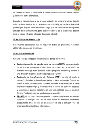 “IESTPA”
REDES DE COMUNICACION 75
La capa de acceso a la red adhiere al bloque: dirección de la subred de destino
y facilidades como prioridades.
Cuando el paquete llega a su primera estación de encaminamiento, ésta le
quita los datos puestos por la capa de acceso a la red y lee los datos de control
puestos por IP para saber el destino, luego que ha seleccionado la siguiente
estación de encaminamiento, pone esa dirección y la de la estación de destino
junto al bloque y lo pasa a la capa de acceso a la red.
12.3.4. Interfaces de protocolo
Hay muchas aplicaciones que no requieren todos los protocolos y pueden
utilizar sólo algunos sin problemas.
12.3.5. Las aplicaciones
Hay una serie de protocolos implementados dentro de TCP/IP:
 Protocolo sencillo de transferencia de correo (SMTP): es un protocolo
de servicio de correo electrónico, listas de correo, etc...y su misión es
tomar un mensaje de un editor de texto o programa de correo y enviarlo a
una dirección de correo electrónico mediante TCP/IP.
 Protocolo de transferencia de ficheros (FTP): permite el envío y
recepción de ficheros de cualquier tipo de o hacia un usuario. Cuando se
desea el envío, se realiza una conexión TCP con el receptor y se le pasa
información sobre el tipo y acciones sobre el fichero así como los accesos
y usuarios que pueden acceder a él. Una vez realizado esto, se envía el
fichero. Finalizado esto, se puede cortar la conexión.
 TELNET: es un protocolo para que dos computadores lejanos se puedan
conectar y trabajar uno en el otro como si estuviera conectado
directamente. Uno de ellos es el usuario y el otro el servidor. TCP se
encarga del intercambio de información.
 