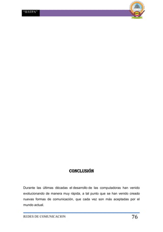 “IESTPA”
REDES DE COMUNICACION 76
CONCLUSIÓN
Durante las últimas décadas el desarrollo de las computadoras han venido
evolucionando de manera muy rápida, a tal punto que se han venido creado
nuevas formas de comunicación, que cada vez son más aceptadas por el
mundo actual.
 