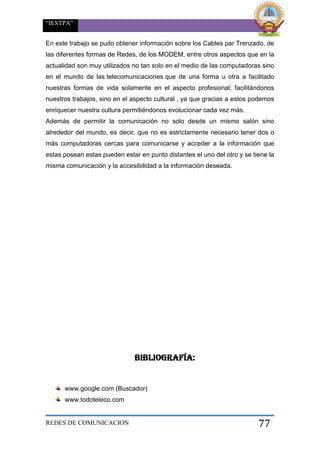 “IESTPA”
REDES DE COMUNICACION 77
En este trabajo se pudo obtener información sobre los Cables par Trenzado, de
las diferentes formas de Redes, de los MODEM, entre otros aspectos que en la
actualidad son muy utilizados no tan solo en el medio de las computadoras sino
en el mundo de las telecomunicaciones que de una forma u otra a facilitado
nuestras formas de vida solamente en el aspecto profesional; facilitándonos
nuestros trabajos, sino en el aspecto cultural , ya que gracias a estos podemos
enriquecer nuestra cultura permitiéndonos evolucionar cada vez más.
Además de permitir la comunicación no solo desde un mismo salón sino
alrededor del mundo, es decir, que no es estrictamente necesario tener dos o
más computadoras cercas para comunicarse y acceder a la información que
estas posean estas pueden estar en punto distantes el uno del otro y se tiene la
misma comunicación y la accesibilidad a la información deseada.
BIBLIOGRAFÍA:
www.google.com (Buscador)
www.todoteleco.com
 