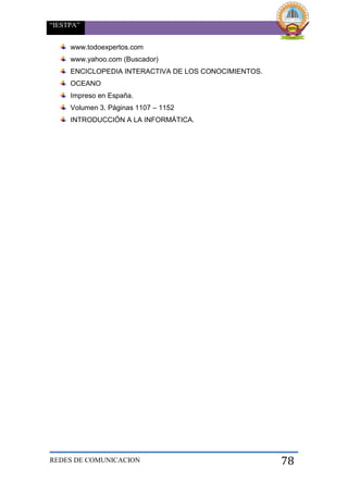 “IESTPA”
REDES DE COMUNICACION 78
www.todoexpertos.com
www.yahoo.com (Buscador)
ENCICLOPEDIA INTERACTIVA DE LOS CONOCIMIENTOS.
OCEANO
Impreso en España.
Volumen 3. Páginas 1107 – 1152
INTRODUCCIÓN A LA INFORMÁTICA.
 
