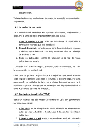 “IESTPA”
REDES DE COMUNICACION 8
secuenciación.
Todas estas tareas se subdividen en subtareas y a todo se le llama arquitectura
del protocolo.
1.4.1. Un modelo de tres capas
En la comunicación intervienen tres agentes: aplicaciones, computadores y
redes. Por lo tanto, es lógico organizar la tarea en tres capas.
1. Capa de acceso a la red: Trata del intercambio de datos entre el
computador y la red a que está conectado.
2. Capa de transporte: consiste en una serie de procedimientos comunes
a todas las aplicaciones que controlen y sincronicen el acceso a la capa
de acceso a la red.
3. Capa de aplicación: permite la utilización a la vez de varias
aplicaciones de usuario.
El protocolo debe definir las reglas, convenios, funciones utilizadas, etc...Para
la comunicación por medio de red.
Cada capa del protocolo le pasa datos a la siguiente capa y ésta le añade
datos propios de control y luego pasa el conjunto a la siguiente capa. Por tanto,
cada capa forma unidades de datos que contienen los datos tomados de la
capa anterior junto a datos propios de esta capa, y al conjunto obtenido se le
llama PDU (unidad de datos del protocolo).
1.4.2. Arquitectura de protocolos TCP/IP
No hay un estándar para este modelo (al contrario del OSI), pero generalmente
hay estas cinco capas:
1. Capa física: es la encargada de utilizar el medio de transmisión de
datos. Se encarga también de la naturaleza de las señales, velocidad de
datos, etc...
2. Capa de acceso a la red: es responsable del intercambio de datos entre
 