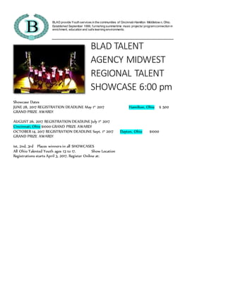 BLAD provide Youth services in the communities of Cincinnati-Hamilton Middletow n, Ohio.
Established September 1999, furnishing summertime music projects/ programconnection in
enrichment, education and safe learning environments.
BLAD TALENT
AGENCY MIDWEST
REGIONAL TALENT
SHOWCASE 6:00 pm
Showcase Dates
JUNE 28, 2017 REGISTRATION DEADLINE May 1st
2017 Hamilton, Ohio $ 500
GRAND PRIZE AWARD!
AUGUST 26, 2017 REGISTRATION DEADLINE July 1st
2017
Cincinnati, Ohio $1000 GRAND PRIZE AWARD!
OCTOBER 14, 2017 REGISTRATION DEADLINE Sept. 1st
2017 Dayton, Ohio $1000
GRAND PRIZE AWARD!
1st, 2nd, 3rd Places winners in all SHOWCASES
All Ohio Talented Youth ages 13 to 17. Show Location
Registrations starts April 3, 2017. Register Online at:
 