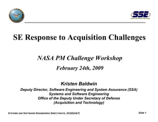 SE Response to Acquisition Challenges

                      NASA PM Challenge Workshop
                                    February 24th, 2009

                                        Kristen Baldwin
         Deputy Director, Software Engineering and System Assurance (SSA)
                          Systems and Software Engineering
                   Office of the Deputy Under Secretary of Defense
                             (Acquisition and Technology)

SYSTEMS AND SOFTWARE ENGINEERING DIRECTORATE, DUSD(A&T)                     Slide 1
 