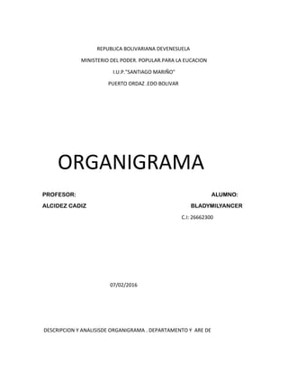 REPUBLICA BOLIVARIANA DEVENESUELA
MINISTERIO DEL PODER. POPULAR.PARA LA EUCACION
I.U.P."SANTIAGO MARIÑO"
PUERTO ORDAZ .EDO BOLIVAR
ORGANIGRAMA
PROFESOR: ALUMNO:
ALCIDEZ CADIZ BLADYMILYANCER
C.I: 26662300
07/02/2016
DESCRIPCION Y ANALISISDE ORGANIGRAMA . DEPARTAMENTO Y ARE DE
 