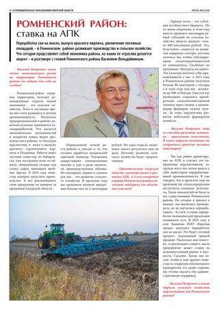 - Василий Петрович, какие
точки экономического роста
на территории Ромненского
района вы видите для себя на
сегодня?
- Ромненский район - аграр-
ная территория, поэтому до-
минирующая отрасль нашей
экономики - это сельское хо-
зяйство. Хотя в последнее вре-
мя мы стали развивать и лесную
промышленность. Несколько
предпринимателей в районе до-
вольно успешно занимаются ле-
сопереработкой. Что касается
экономических возможностей
и открытия новых видов про-
изводства в районе, то большую
перспективу я вижу в выпуске
красного строительного кир-
пича в Поздеевке. Работы ведет
частный инвестор из Хабаров-
ска: уже построены печи по об-
жигу, оборудованы склады под
сушку сырья, выпущена проб-
ная партия. В 2016 году инве-
стор намерен запустить произ-
водство. А вот реализовывать
свою продукцию он намерен за
пределами Амурской области.
Ромненский район:
ставка на АПК
Переработка сои на масло, выпуск красного кирпича, увеличение посевных
площадей, - в Ромненском районе развивают производство и сельское хозяйство.
Что сегодня представляет собой экономика района, на каких ее отраслях делается
акцент – в разговоре с главой Ромненского района Василием Вельдяйкиным.
12 | В МУНИЦИПАЛЬНЫХ ОБРАЗОВАНИЯХ АМУРСКОЙ ОБЛАСТИ	 АПРЕЛЬ №02/2016
Определенной точкой ро-
ста района я считаю и то, что
сегодня заработал поздеевский
зерновой элеватор. Упущенное
наверстывают семимильными
шагами и уже в разы увеличи-
ли производственные объемы.
Но подчеркну, первое и главное
для нас - это развитие сельско-
го хозяйства. В прошлом году
мы произвели валовой продук-
ции больше чем на 2 миллиарда
рублей. Ни одна отрасль эконо-
мики такого результата нам не
дала. Поэтому развитие сель-
ского хозяйства будет прерога-
тивным.
- Правительство Амурской
области заинтересовано в раз-
витии АПК. А в чем конкретно
аграрии Ромненского района по-
лучают поддержку от област-
ных властей?
- Прежде всего - это субси-
дии из областного бюджета. Но
по моим сведениям, в этом году
вместо прежнего миллиарда ру-
блей субсидий на сельское хо-
зяйство область выделит толь-
ко 600 миллионов рублей. Это,
безусловно, скажется на разви-
тии аграрного сектора, поэтому
хотелось бы, чтобы субсидиро-
вание сельхозпроизводителей
не уменьшалось. Особенно по
программе «Кукуруза на зерно».
Эта культура неплохо себя заре-
комендовала у нас: в 2015 году
в Ромненском районе получили
больше 80 центнеров с гектара,
а в этом году под нее заложи-
ли на 500 га больше. Еще для нас
необходимо сохранить приоб-
ретение сельскохозяйственной
техники через лизинг, а начина-
ющим фермерам нужны гран-
ты. За этим перспектива раз-
вития небольших фермерских
хозяйств.
- Василий Петрович, один
из способов развития экономи-
ки – привлечение инвестиций.
В какие отрасли экономики вы
стараетесь привлечь частных
инвесторов?
- Так как район ориентиро-
ван на АПК и считает это на-
правление перспективным, то,
прежде всего мы хотим видеть у
себя инвесторов перерабатыва-
ющей промышленности. Я уже
говорил, что в прошлом году по
производству сельхозпродукции
достигнуты солидные результа-
ты. Таких показателей не было за
все существование Ромненского
района. Но сегодня я пришел к
выводу: мы научились произво-
дить, но не научились перераба-
тывать. Кстати, в плане перера-
ботки полеводческой продукции
сподвижки есть. В 2016 году в
селе Знаменка ООО «Красная
звезда» запускает переработку
сои на масло. Это будет готовый
продукт, подлежащий прямой
продаже. Насколько мне извест-
но, в реализации соевого масла
предприятие делает ставку на
дальневосточный рынок, в част-
ности, Сахалин. Также мы хо-
тим, чтобы к нам пришел инве-
стор по открытию мукомольного
предприятия. Со своей стороны,
мы готовы оказать ему админи-
стративную поддержку.
- Василий Петрович, а какая
отрасль сельского хозяйства
перспективнее для Ромненского
района?
 