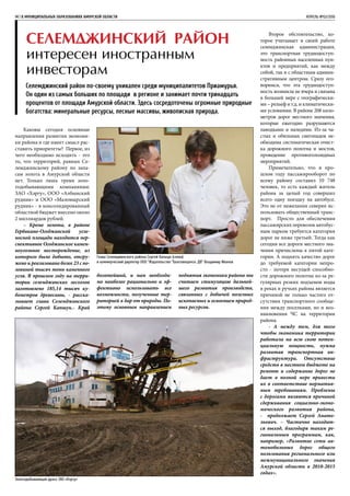 Селемджинский район
интересен иностранным
инвесторам
Селемджинский район по-своему уникален среди муниципалитетов Приамурья.
Он один из самых больших по площади в регионе и занимает почти тринадцать
процентов от площади Амурской области. Здесь сосредоточены огромные природные
богатства: минеральные ресурсы, лесные массивы, живописная природа.
14 | В МУНИЦИПАЛЬНЫХ ОБРАЗОВАНИЯХ АМУРСКОЙ ОБЛАСТИ	 АПРЕЛЬ №02/2016
Каковы сегодня основные
направления развития экономи-
ки района и где имеет смысл рас-
ставить приоритеты? Первое, из
чего необходимо исходить - это
то, что территорий, равных Се-
лемджинскому району по запа-
сам золота в Амурской области
нет. Только лишь тремя золо-
тодобывающими компаниями:
ЗАО «Хэргу», ООО «Албынский
рудник» и ООО «Маломырский
рудник» - в консолидированный
областной бюджет внесено около
2 миллиардов рублей.
– Кроме золота, в районе
Гербикано-Огоджинской угле-
носной площади находится пер-
спективное Огоджинское камен-
ноугольное месторождение, из
которого было добыто, отгру-
жено и реализовано более 23 с по-
ловиной тысяч тонн каменного
угля. В прошлом году на терри-
тории селемджинских лесхозов
заготовлено 185,14 тысяч ку-
бометров древесины, - расска-
зывает глава Селемджинского
района Сергей Капшук.- Край
богатейший, и нам необходи-
мо наиболее рационально и эф-
фективно использовать все
возможности, полученные тер-
риторией в дар от природы. По-
этому основным направлением
поднятия экономики района мы
считаем стимуляцию дальней-
шего развития производств,
связанных с добычей полезных
ископаемых и освоением природ-
ных ресурсов.
Второе обстоятельство, ко-
торое учитывает в своей работе
селемджинская администрация,
это транспортная труднодоступ-
ность районных населенных пун-
ктов и предприятий, как между
собой, так и с областным админи-
стративным центром. Сразу ого-
воримся, что эта труднодоступ-
ность возникла не вчера и связана
в большей мере с географически-
ми – рельеф и т.д. и климатически-
ми условиями. В районе 208 кило-
метров дорог местного значения,
которые ежегодно разрушаются
паводками и наледями. Из-за ча-
стых и обильных снегопадов не-
обходима систематическая очист-
ка дорожного полотна и мостов,
проведение противогололедных
мероприятий.
Примечательно, что в про-
шлом году пассажирооборот по
всему району составил 10 748
человек, то есть каждый житель
района за целый год совершил
всего одну поездку на автобусе.
Это не от нежелания северян ис-
пользовать общественный транс-
порт. Просто для обеспечения
пассажирских перевозок автобус-
ным парком требуется категория
дорог не ниже третьей. Тогда как
сегодня все дороги местного зна-
чения причислены к пятой кате-
гории. А поднять качество дорог
до требуемой категории непро-
сто - потеря несущей способно-
сти дорожного полотна из-за ре-
гулярных резких подъемов воды
в реках и ручьях района является
причиной не только частого от-
сутствия транспортного сообще-
ния между поселками, но и воз-
никновения ЧС на территории
района.
- А между тем, для того
чтобы экономика территории
работала на всю свою потен-
циальную мощность, нужна
развитая транспортная ин-
фраструктура. Отсутствие
средств в местном бюджете на
ремонт и содержание дорог не
дает в полной мере привести
их в соответствие норматив-
ным требованиям. Проблемы
с дорогами являются причиной
сдерживания социально-эконо-
мического развития района,
- продолжает Сергей Анато-
льевич. – Частично находит-
ся выход, благодаря таким ре-
гиональным программам, как,
например, «Развитие сети ав-
томобильных дорог общего
пользования регионального или
межмуниципального значения
Амурской области в 2010-2015
годах».
Глава Селемджинского района Сергей Капшук (слева)
и коммерческий директор ООО “Издательство “Благовещенск. ДВ” Владимир Иванов
Золотодобывающая драга ЗАО «Хэргу»
 