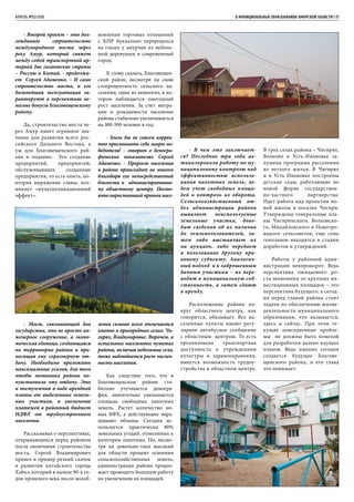 - Второй проект – это дол-
гожданное строительство
международного моста через
реку Амур, который свяжет
между собой транспортной ар-
терией две гигантские страны
– Россию и Китай, - продолжа-
ет Сергей Адаменко. – И само
строительство моста, и его
дальнейшая эксплуатация га-
рантируют в перспективе не-
малые бонусы Благовещенскому
району.
Да, строительство моста че-
рез Амур имеет огромное зна-
чение для развития всего рос-
сийского Дальнего Востока, а
уж для Благовещенского рай-
она и подавно. Это создание
предприятий, предприятий,
обслуживающих созданные
предприятия, то есть опять, по-
вторяя выражение главы, воз-
никнет «мультипликационный
эффект».
- Мост, связывающий два
государства, это не просто ин-
женерное сооружение, а эконо-
мическая единица, создающаяся
на территории района и при-
носящая ему соразмерную от-
дачу. Необходимо приложить
максимальные усилия, для того
чтобы экономика района по-
чувствовала эту отдачу. Это
и поступления в виде арендной
платы от выделенных земель-
ных участков, и увеличение
платежей в районный бюджет
НДФЛ от трудоустроенного
населения.
Рассказывая о перспективах,
открывающихся перед районом
после окончания строительства
моста, Сергей Владимирович
привел в пример резкий скачок
в развитии китайского города
Хэйхэ, который в начале 90-х го-
дов прошлого века после возоб-
АПРЕЛЬ №02/2016	 	 В МУНИЦИПАЛЬНЫХ ОБРАЗОВАНИЯХ АМУРСКОЙ ОБЛАСТИ | 17
новлении торговых отношений
с КНР буквально переродился
на глазах у амурчан из неболь-
шой деревушки в современный
город.
К слову сказать, Благовещен-
ский район, несмотря на свою
стопроцентность сельского на-
селения, один из немногих, в ко-
тором наблюдается ежегодный
рост населения. За счет мигра-
ции и рождаемости население
района стабильно увеличивается
на 300-500 человек в год.
- Было бы не совсем коррек-
тно присваивать себе лавры по-
бедителя! – говорит о демогра-
фических показателях Сергей
Адаменко. - Прирост населения
в районе происходит во многом
благодаря его непосредственной
близости к административно-
му областному центру. Посто-
янно нарастающий приток насе-
ления сильнее всего отмечается
именно в пригородных селах: Чи-
гирях, Владимировке. Впрочем, в
остальных населенных пунктах
района, включая небольшие села,
тоже наблюдается рост числен-
ности населения.
Как следствие того, что в
Благовещенском районе ста-
бильно улучшается демогра-
фия, значительно уменьшается
площадь свободных пахотных
земель. Растет количество но-
вых КФХ, а действующие нара-
щивают объемы. Сегодня ис-
пользуется практически 80%
земельных угодий, отнесенных к
категории пахотных. Но, несмо-
тря на довольно-таки высокий
для области процент освоения
сельскохозяйственных земель,
администрация района продол-
жает проводить большую работу
по увеличению их площадей.
- В чем это заключает-
ся? Последние три года ак-
тивизировали работу по му-
ниципальному контролю над
эффективностью использо-
вания пахотных земель, ве-
дем учет свободных площа-
дей и контроль их оборота.
Сельскохозяйственный от-
дел администрации района
выявляет неиспользуемые
земельные участки, дово-
дит сведения об их наличии
до землепользователей, за-
тем либо выставляет их
на аукцион, либо передает
в пользование другому пра-
вовому субъекту. Аналогич-
ный подход и к заброшенным
дачным участкам – их пере-
водят в муниципальную соб-
ственность, а затем сдают
в аренду.
Расположение района во-
круг областного центра, как
говорится, обязывает. Все на-
селенные пункты имеют регу-
лярное автобусное сообщение
с областным центром. То есть
организована транспортная
доступность к учреждениям
культуры и здравоохранения,
имеется возможность трудоу-
стройства в областном центре.
В трех селах района – Чигирях,
Волково и Усть-Ивановке за-
пущена программа расселения
из ветхого жилья. В Чигирях
и в Усть-Ивановке построены
детские сады, работающие по
новой форме государствен-
но-частного партнерства.
Идет работа над проектом но-
вой школы в поселке Чигири.
Утверждены генеральные пла-
ны Чигиринского, Волковско-
го, Михайловского и Новотро-
ицкого сельсоветов, еще семь
генпланов находятся в стадии
доработок и утверждений.
Работы у районной адми-
нистрации невпроворот. Ведь
перспектива ожидаемого ро-
ста экономики от крупных ин-
вестиционных площадок – это
перспектива будущего, а сегод-
ня перед главой района стоят
задачи по обеспечению жизне-
деятельности муниципального
образования, что называется,
здесь и сейчас. При этом те-
кущие повседневные пробле-
мы не должны быть помехой
для разработки далеко идущих
планов. Ведь именно сегодня
создается будущее Благове-
щенского района, и его глава
это понимает.
 