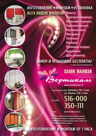 САЛОН ЖАЛЮЗИ
		 www.verkalamur.ru
г. Благовещенск: ул. Калинина, 116, 3 этаж
		 ул. Мухина, 120, 2 этаж
Тел.: (4162)	 516-000
		 350-111
e-mail:		 plyuhaewa@yandex.ru
ИЗГОТОВЛЕНИЕ МОНТАЖ УСТАНОВКА
ВСЕХ ВИДОВ ЖАЛЮЗИ: Плиссе;
Электроприводные;
Мультифактурные;
Горизонтальные;
Вертикальные;
Фигурные;
Тюлевые;
Нитяные;
Рулонные шторы;
Бумажные
(для ремонта).
ЗАМЕР И УСТАНОВКА БЕСПЛАТНО *
ИЗГОТОВЛЕНИЕ И МОНТАЖ ОТ 1 ЧАСА
* в черте города Благовещенска
Всегда в наличии большой выбор тканей
Мы следуем новым, модным тенденциям
Оптимальное соотношение цены и качества
Высокий уровень сервиса
РЕКЛАМА
 