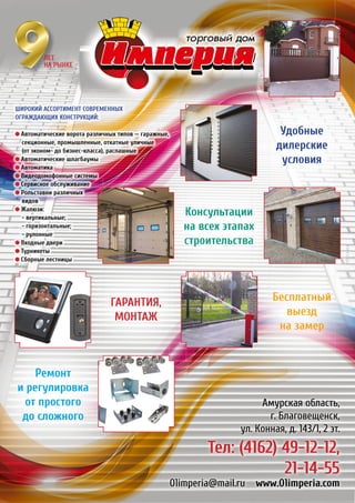 РЕКЛАМА
Амурская область,
г. Благовещенск,
ул. Конная, д. 143/1, 2 эт.
Тел: (4162) 49-12-12,
21-14-55
01imperia@mail.ru www.01imperia.com
Консультации
на всех этапах
строительства
Бесплатный
выезд
на замер
ГАРАНТИЯ,
МОНТАЖ
Ремонт
и регулировка
от простого
до сложного
Удобные
дилерские
условия
Широкий ассортимент современных
ограждающих конструкций:
Автоматические ворота различных типов — гаражные,
секционные, промышленные, откатные уличные
(от эконом- до бизнес-класса), распашные
Автоматические шлагбаумы
Автоматика
Видеодомофонные системы
Сервисное обслуживание
Рольставни различных
видов
Жалюзи:
- вертикальные;
- горизонтальные;
- рулонные
Входные двери
Турникеты
Сборные лестницы
ЛЕТ
НА РЫНКЕ
 