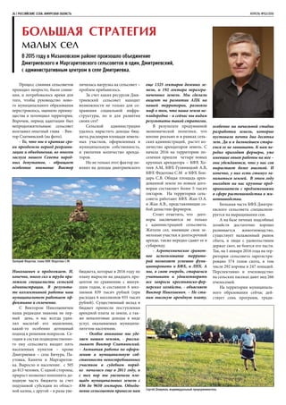 26 | РОССИЙСКИЕ СЕЛА. АМУРСКАЯ ОБЛАСТЬ	 АПРЕЛЬ №02/2016
Большая стратегия
малых сел
В 2015 году в Мазановском районе произошло объединение
Дмитриевского и Маргаритовского сельсоветов в один, Дмитриевский,
с административным центром в селе Дмитриевка.
Процесс слияния сельсоветов
проходил непросто, были сомне-
ния, и потребовалось время для
того, чтобы руководство ново-
го муниципального образования
перестроилось, оценило преиму-
щества и потенциал территории.
Впрочем, период адаптации был
непродолжительным: сельсовет
возглавил опытный глава - Вик-
тор Слатвинский (на фото).
- То, что мы в краткие сро-
ки преодолели период реоргани-
зации и объединения, во многом
заслуга нашего Севета народ-
ных депутатов, - обращает
особенное внимание Виктор
Николаевич и продолжает. И,
конечно, много сил и труда при-
ложили специалисты сельской
администрации. В результа-
те коллективной работы наш
муниципалитет работает эф-
фективно и сплоченно.
С Виктором Николаевичем
наша редакция знакома не пер-
вый день, и нас всегда удив-
лял масштаб его мышления,
какой-то особенно дотошный
подход к решению вопросов. Се-
годня в состав подведомственно-
го ему сельсовета входит пять
населенных пунктов – кроме
Дмитриевки – села Бичура, Па-
утовка, Каничи и Маргаритов-
ка. Выросло и население: с 505
до 813 человек. С одной стороны,
прирост позволил пополнить до-
ходную часть бюджета за счет
подушевой субсидии из област-
ной казны, с другой – в разы уве-
личилась нагрузка на сельсовет –
проблем прибавилось.
За счет каких ресурсов Дми-
триевский сельсовет находит
возможности не только для со-
хранения социальной инфра-
структуры, но и для развития
своих сел?
Сельской администрации
удалось нарастить доходы бюд-
жета, расширив площади земель-
ных участков, оформленных в
муниципальную собственность,
и увеличив количество аренда-
торов.
Но не только этот фактор по-
влиял на доходы дмитриевского
бюджета, которые в 2016 году по
плану выросли на двадцать про-
центов по сравнению с минув-
шим годом, и составили 6 мил-
лионов 839 тысяч рублей (при
расходах 6 миллионов 935 тысяч
рублей). Существенный вклад в
бюджет принесли поступления
арендной платы за земли, а так-
же неналоговые доходы в виде
услуг, оказываемых муниципа-
литетом населению.
- Особое внимание мы уде-
ляем нашим землям, - расска-
зывает Виктор Слатвинский.
– Активная работа по оформ-
лению в муниципальную соб-
ственность невостребованных
участков в судебном поряд-
ке началась еще в 2011 году, и
с тех пор мы увеличили пло-
щадь муниципальных земель с
836 до 9650 гектаров. Объеди-
нение сельсоветов принесло нам
еще 1325 гектаров долевых зе-
мель, и 192 гектара неразгра-
ниченных земель. Мы сделали
акцент на развитии АПК на
нашей территории, развеяли
миф о том, что наша земля не-
плодородна – и сейчас мы видим
результаты такой стратегии.
В результате продуманной
экономической политики, что
вполне реально и в рамках сель-
ских администраций, растет ко-
личество арендаторов земель. С
начала 2016 на территорию по-
селения пришли четыре новых
крупных арендатора – КФХ Хо-
теев А.М, КФХ Гуляницкий А.В,
КФХ Федотова С.М и КФХ Бон-
дарь С.В. Общая площадь арен-
дованной земли по новым дого-
ворам составляет более 5 тысяч
гектаров. На территории сель-
совета работают КФХ Жан О.А.
и Жан А.В., представляющие со-
бой династию фермеров.
Стоит отметить, что дого-
воры заключаются не только
с администрацией сельсовета.
Жители сел, имеющие свои зе-
мельные участки в долгосрочной
аренде, также нередко сдают ее в
субаренду.
- Агротехническое грамот-
ное использование террито-
рий позволяет успешно функ-
ционировать и КФХ, и ЛПХ. А
мы, в свою очередь, стараемся
учитывать и удовлетворять
все запросы крестьянско-фер-
мерских хозяйств, - объясняет
Виктор Николаевич. – Не ста-
вим высокую арендную плату,
особенно на начальной стадии
разработки земель, которые
пустовали почти два десятка
лет. Да и в дальнейшем стара-
емся ее не завышать. К нам не-
редко приходят фермеры, уже
имевшие опыт работы на юге –
они убеждаются, что у нас соя
вырастает более высокой. И
конечно, у них есть стимул за-
ниматься землей. В этом году
выходят на нас крупные пред-
приниматели с предложениями
в сфере растениеводства и жи-
вотноводства.
Большая часть КФХ Дмитри-
евского сельсовета специализи-
руется на выращивании сои.
А на базе личных подсобных
хозяйств достаточно хорошо
развивается животноводство,
существует налаженный рынок
сбыта, и люди с удовольствием
держат скот, не боятся его пасти.
Так, на 1 января 2016 года на тер-
ритории сельсовета зарегистри-
ровано 574 голов скота, в том
числе 292 коровы и 247 лошадей.
Перспективно и пчеловодство:
на сельских пасеках дают мед 266
пчелосемей.
На территории муниципаль-
ного образования сейчас дей-
ствует семь программ, тради-
Валерий Федотов, глава КФХ Федотова С.М.
Сергей Шкирман, индивидуальный предприниматель
 