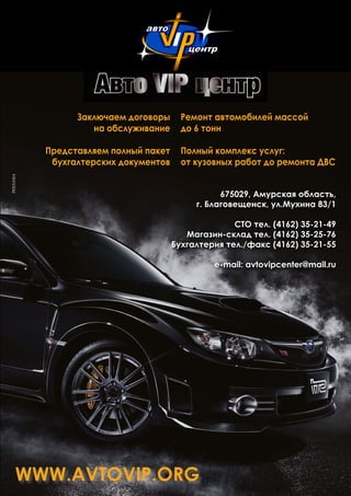 www.avtovip.org
Заключаем договоры
на обслуживание
Представляем полный пакет
бухгалтерских документов
675029, Амурская область,
г. Благовещенск, ул.Мухина 83/1
СТО тел. (4162) 35-21-49
Магазин-склад тел. (4162) 35-25-76
Бухгалтерия тел./факс (4162) 35-21-55
e-mail: avtovipcenter@mail.ru
Ремонт автомобилей массой
до 6 тонн
Полный комплекс услуг:
от кузовных работ до ремонта ДВС
РЕКЛАМА
 