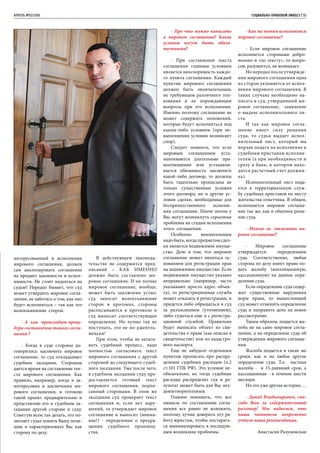 апрель №02/2016	 	 СОЦИАЛЬНО-ПРАВОВОЙ ЛИКБЕЗ | 55
интересованный в исполнении
мирового соглашения, должен
сам анализировать соглашение
на предмет законности и испол-
нимости. Не стоит надеяться на
судью! Нередко бывает, что суд
может утвердить мировое согла-
шение, не заботясь о том, как оно
будет исполняться – так как это
волеизьявление сторон.
- А как происходит проце-
дура составления такого согла-
шения ?
- Когда в суде стороны до-
говорились заключить мировое
соглашение, то суд откладывает
судебное заседание. Сторонам
дается время на составление тек-
ста мирового соглашения. Как
правило, например, когда я за-
интересован в заключении ми-
рового соглашения, я готовлю
такой проект предварительно и
представляю его в судебном за-
седании другой стороне и суду.
Советую всем так делать, это по-
зволяет судье понять Вашу пози-
цию и характеризовать Вас как
сторону по делу.
В действующем законода-
тельстве не содержится пред-
писаний – КАК ИМЕННО
должно быть составлено ми-
ровое соглашение. И по логике
мировое соглашение, вообще,
может быть заключено устно:
суд заносит волеизъявление
сторон в протокол, стороны
расписываются в протоколе и
суд выносит соответствующее
определение. Но лучше так не
поступать, это не по-джентль-
менски!
При этом, чтобы не затяги-
вать судебный процесс, надо
полностью согласовать текст
мирового соглашения с другой
стороной до следующего судеб-
ного заседания. Уже после чего,
в судебном заседании суду пре-
доставляется готовый текст
мирового соглашения, подпи-
санный сторонами. В этом же
заседании суд проверяет текст
соглашения и, если нет нару-
шений, то утверждает мировое
соглашение и выносит (внима-
ние!) - определение о прекра-
щении судебного производ-
ства.
- Про что можно написать
в мировом соглашении? Какие
условия могут быть обяза-
тельными?
- При составлении текста
соглашения главным условием
является неоспоримость каждо-
го пункта соглашения. Каждый
пунктик мирового соглашения
должен быть окончательным,
не требующим различного тол-
кования и не порождающим
вопросы при его исполнении.
Именно поэтому соглашение не
может содержать положений,
которые будут исполняться под
каким-либо условием (при не-
выполнении условия возникнет
спор).
Следует помнить, что если
мировым соглашением уста-
навливаются длительные пра-
воотношения или устанавли-
вается обязанность заключить
какой-либо договор, то должны
быть тщательно прописаны не
только существенные условия
этого договора, но и другие ус-
ловия сделки, необходимые для
беспрепятственного исполне-
ния соглашения. Иначе потом у
Вас могут возникнуть серьезные
проблемы на стадии исполнения
этого соглашения.
Особенно внимательным
надо быть, когда предметом сдел-
ки является недвижимое имуще-
ство. Дело в том, что мировое
соглашение может являться ос-
нованием для регистрации прав
на недвижимое имущество. Если
недвижимое имущество указано
неправильно (например, часто
указывают просто адрес объек-
та), то регистрационная служба
может отказать в регистрации, и
придется либо обращаться в суд
за разъяснением (уточнением),
либо судиться еще и с регистра-
ционной службой. Правильно
будет выписать объект из сви-
детельства о праве (как описан в
свидетельстве) или из кадастро-
вого паспорта.
Еще не забудьте отдельным
пунктом прописать про распре-
деление судебных расходов (п.2
ст.101 ГПК РФ). Это условие не-
обязательно, но тогда судебные
расходы распределит суд и ре-
зультат может быть для Вас неу-
довлетворительным.
Главное понимать, что все
нюансы по составлению согла-
шения все равно не изложить,
поэтому лучше доверить эту ра-
боту юристам, чтобы постарать-
ся минимизировать в последую-
щем возникшие проблемы.
- Как же потом исполняется
мировое соглашение?
- Если мировое соглашение
исполняется сторонами добро-
вольно и «по тексту», то вопро-
сов, разумеется, не возникает.
Но нередко после утвержде-
ния мирового соглашения одна
из сторон уклоняется от испол-
нения мирового соглашения. В
таких случаях необходимо на-
писать в суд, утвердивший ми-
ровое соглашение, заявление
о выдаче исполнительного ли-
ста.
И так как мировое согла-
шение имеет силу решения
суда, то судья выдает испол-
нительный лист, который вы
вправе подать на исполнение к
судебным приставам исполни-
телям (а при необходимости и
сразу в банк, в котором нахо-
дится расчетный счет должни-
ка).
Исполнительный лист пода-
ется в территориальную служ-
бу судебных приставов по месту
жительства ответчика. В общем,
исполняется мировое соглаше-
ние так же, как и обычное реше-
ние суда.
- Можно ли отменить ми-
ровое соглашение?
- Мировое соглашение
утверждается определением
суда. Соответственно, любая
сторона по делу имеет право по-
дать жалобу (апелляционную,
кассационную) на данное опре-
деление суда.
Если определение суда содер-
жит существенные нарушения
норм права, то вышестоящий
суд может отменить определение
суда и направить дело на новое
рассмотрение.
Таким образом, подается жа-
лоба не на само мировое согла-
шение, а на определение суда об
утверждении мирового соглаше-
ния.
Жалоба подается в такие же
сроки, как и на любое другое
определение суда. Т.е. частная
жалоба - в 15-дневный срок, а
кассационная - в течение шести
месяцев.
Но это уже другая история….
- Давид Владимирович, спа-
сибо Вам за содержательный
разговор! Мы надеемся, что
наши читатели непременно
учтут ваши рекомендации.
Анастасия Разумовская
 