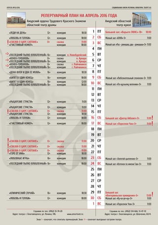 РЕПЕРТУАРНЫЙ ПЛАН НА АПРЕЛЬ 2016 ГОДА
АПРЕЛЬ №02/2016	 	 СОЦИАЛЬНАЯ СФЕРА РЕГИОНА. КУЛЬТУРА. ТЕАТР | 65
1
2
3
4
5
6
7
8
9
10
11
12
13
14
15
16
17
18
19
20
21
22
23
24
25
26
27
28
29
30
1
ПТ
СБ
ВС
ПН
ВТ
СР
ЧТ
ПТ
СБ
ВС
ПН
ВТ
СР
ЧТ
ПТ
СБ
ВС
ПН
ВТ
СР
ЧТ
ПТ
СБ
ВС
ПН
ВТ
СР
ЧТ
ПТ
СБ
ВС
Амурский ордена Трудового Красного Знамени
областной театр драмы
Амурский областной
театр кукол
Большой зал: «Варьете ЛЮКС» 18+ 	 18:00«ЛЕДИ НА ДЕНЬ»			 12+	 комедия		 18:30
«ЛЮБОВЬ И ГОЛУБИ»		 12+	 комедия		 18:00
«ДОНА ФЛОР И ДВА ЕЕ МУЖА»	 16+	 комедия	 18:30
«БИЛЕТ В ОДИН КОНЕЦ»		 16+	 комедия	 18:00
«ЛЮБОВЬ И ГОЛУБИ»		 12+	 комедия	 18:00
«СЧАСТЛИВЫЙ НОМЕР»		 12+	 комедия	 18:00
«СКАЗКА О ЦАРЕ САЛТАНЕ»	 0+	 сказка	 11:00
«СКАЗКА О ЦАРЕ САЛТАНЕ»	 0+	 сказка	 11:00
«РЫЦАРСКИЕ СТРАСТИ»		 12+	 комедия	 11:00
«ЛЮБОВНЫЕ ИГРЫ»		 16+	 комедия	 18:00
«КЛИНИЧЕСКИЙ СЛУЧАЙ»		 16+	 комедия	 18:30
«ЛЮБОВЬ И ГОЛУБИ»		 12+	 комедия	 18:00
«ПОСЛЕДНИЙ ПЫЛКО ВЛЮБЛЕННЫЙ»	16+	 комедия	 18:00
«РЫЦАРСКИЕ СТРАСТИ»		 12+	 комедия	 11:00
«СКАЗКА О ЦАРЕ САЛТАНЕ»	 0+	 сказка	 11:00
«СЧАСТЛИВЫЙ НОМЕР»			 комедия	 18:00
«КОНЕК-ГОРБУНОК»		 0+	 сказка	 п. Архара
«ПОСЛЕДНИЙ ПЫЛКО ВЛЮБЛЕННЫЙ»	16+	 комедия	 п. Архара
«КОНЕК-ГОРБУНОК»		 0+	 сказка	 г. Райчихинск
«ПОСЛЕДНИЙ ПЫЛКО ВЛЮБЛЕННЫЙ»	16+	 комедия	 г. Райчихинск
«ПОСЛЕДНИЙ ПЫЛКО ВЛЮБЛЕННЫЙ»	16+	 комедия	 п. Новобурейский
«СКАЗКА О ЦАРЕ САЛТАНЕ»	 0+	 сказка	 11:00
«РЫЦАРСКИЕ СТРАСТИ»		 12+	 комедия	 18:30
«СКАЗКА О ЦАРЕ САЛТАНЕ»	 0+	 сказка	 11:00
«ГОРЕ ОТ УМА»			 12+	 комедия	 18:30
«БИЛЕТ В ОДИН КОНЕЦ»		 16+	 комедия	 12:00
«ПОСЛЕДНИЙ ПЫЛКО ВЛЮБЛЕННЫЙ»	16+	 комедия	 18:00
Малый зал: «БУКА» 0+	 11:00
Малый зал: «Любознательный слоненок» 0+ 11:00
Малый зал: «Золотой цыпленок» 0+	 11:00
Большой зал:
«Кентервильское привидение» 6+	 13:00
Малый зал: «Ку-ка-ре-ку» 0+	 11:00
Большой зал: «Доктор Айболит» 0+	 11:00
Малый зал: «Раз - ромашка, два - ромашка» 0+ 11:00
Малый зал: «По-щучьему велению» 0+	 11:00
Малый зал: «Котенок по имени Гав» 0+	 11:00
Малый зал: «Поросенок Чок» 0+	 11:00
Малый зал: «Поросенок Чок» 0+	 11:00
Справки по тел.: (4162) 514-666, 51-47-10
Адрес театра: г. Благовещенск, ул. Шевченко, 60/4.
Справки по тел.: (4162) 33-74-20
Адрес театра: г. Благовещенск, ул. Ленина, 146.	 www.аmurteatr.ru
Знак ! - означает, что спекталь премьерный. Знак _ - означает выездные гастроли театра.
 