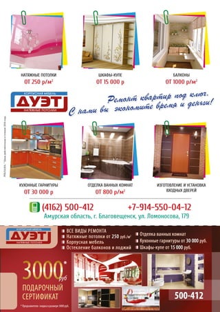 Ремонт квартир под ключ.
С нами вы экономите время и деньги!
(4162) 500-412 	 +7-914-550-04-12
Амурская область, г. Благовещенск, ул. Ломоносова, 179
НАТЯЖНЫЕ ПОТОЛКИ
ОТ 250 р/м2
КУХОННЫЕ ГАРНИТУРЫ
ОТ 30 000 р
БАЛКОНЫ
ОТ 1000 р/м2
ИЗГОТОВЛЕНИЕ И УСТАНОВКА
ВХОДНЫХ ДВЕРЕЙ
ШКАФЫ-КУПЕ
ОТ 15 000 р
ОТДЕЛКА ВАННЫХ КОМНАТ
ОТ 800 р/м2
РЕКЛАМА.*Ценыдействительнывтечение2016года.
500-412
* Предъявителю скидка в размере 3000 руб.
*
 