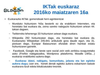 IKTak euskaraz
2016ko maiatzaren 16a
● Euskarazko IKTak: gomendioak herri-aginteentzat
– Munduko hizkuntzen %5a besterik ez da erabiltzen Interneten, eta
horietako bat euskara da, zeina sareko nabigazio hizkuntzen artean 44.
tokian dagoen.
– Twitterreko lehenengo 33 hizkuntzen artean dago euskara.
– Wikipedia 292 hizkuntzatan dago, eta horietako bat euskara da.
Euskarazko Wikipedian 245.841 artikulutik gora daude egun, eta 31.
postuan dago, Europar Batasunean ofizialak diren hainbat estatu
hizkuntzaren gainetik.
– Facebook, Google eta beste sare sozial zein web zerbitzu ezagunetako
asko (Firefox nabigatzailea, Wordpress plataforma, Moodle LMSa…)
euskaraz erabiltzeko aukera dago.
– Euskaraz idatzi, nabigatu, komunikatu, jolastu eta lan egiteko
aukera dugu; izan ere, horiek denak egiteko aukera eskaintzen baitute
euskarara itzuli edota lokalizatutako tresnek.
 