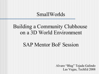 SmallWorlds Building a Community Clubhouse  on a 3D World Environment SAP Mentor BoF Session Alvaro “Blag” Tejada Galindo Las Vegas, TechEd 2008 