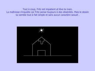 Tout à coup, Fritz est impatient et lève la main. La maîtresse s‘inquiète car Fritz pense toujours à des obsénités. Mais le dessin lui semble tout à fait simple et sans aucun caractère sexuel . 