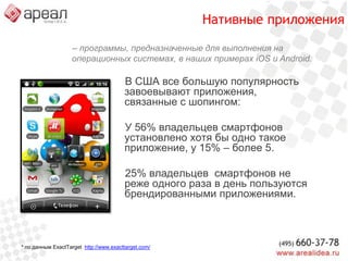 Генераторы нативныхприложенийКороткий доступ к любимому магазину прямо из списка приложений.Возможность установки из различных маркетов (AppStore, Android Market,…)Быстрая загрузка контента с применением кеша.Сохранение данных пользователя для комфортной работы.Возможность ограниченно использовать программные и аппаратные возможности телефона.Не требуется дорогих разработчиков под каждую платформу: Object C, Java и др.