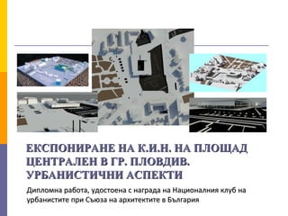 ЕКСПОНИРАНЕ НА К.И.Н. НА ПЛОЩАДЕКСПОНИРАНЕ НА К.И.Н. НА ПЛОЩАД
ЦЕНТРАЛЕН В ГР. ПЛОВДИВ.ЦЕНТРАЛЕН В ГР. ПЛОВДИВ.
УРБАНИСТИЧНИ АСПЕКТИУРБАНИСТИЧНИ АСПЕКТИ
Дипломна работа, удостоена с награда на Националния клуб наДипломна работа, удостоена с награда на Националния клуб на
урбанистите при Съюза на архитектите в Българияурбанистите при Съюза на архитектите в България
 