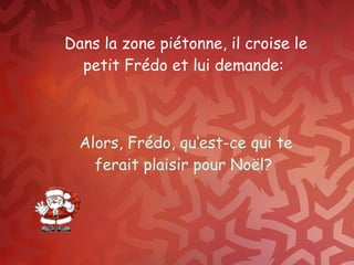 Dans la zone piétonne, il croise le petit Frédo et lui demande :  Alors, Frédo, qu‘est-ce qui te ferait plaisir pour Noël?  