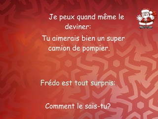 Je peux quand même le deviner:  Tu aimerais bien un super camion de pompier. Frédo est tout surpris:  Comment le sais-tu?  