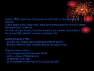 Alain et Martin sont deux amis qui ne se sont plus vus depuis quelques
années.
Alain a toujours été un play-boy tandis que Martin à toujours connu un certain
blocage devant un femme.
Un beau jour, par hasard, ils se rencontrent dans la rue et décident pour
l'occasion d'aller prendre un verre au café du coin.
Martin demande à Alain :
- Et alors, les femmes, ça roule toujours comme avant?
- Bien oui, toujours, elles n'arrêtent pas de me courir après.
Alain demande à Martin :
- Et toi, toujours aussi timide avec elles?
- Bien..... J'en ai enfin baisé une.
- Et comment as-tu fait?
- Je lui ai donné rendez-vous et je n'y suis pas allé !  
30/01/15
 