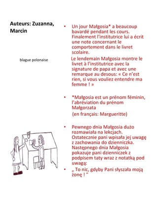 Auteurs: Zuzanna, Marcin  Un jour Małgosia* a beaucoup bavardé pendant les cours. Finalement l’institutrice lui a écrit une note concernant le comportement dans le livret scolaire.  Le lendemain Małgosia montre le livret à l’institutrice avec la signature de papa et avec une remarque au desous: « Ce n’est rien, si vous vouliez entendre ma femme ! »    *Małgosia est un prénom féminin, l’abréviation du prénom Małgorzata  (en français: Margueritte)   Pewnego dnia Małgosia dużo rozmawiała na lekcjach. Ostatecznie pani wpisała jej uwagę z zachowania do dzienniczka. Następnego dnia Małgosia pokazuje pani dzienniczek z podpisem taty wraz z notatką pod uwagą:  „  To nic, gdyby Pani słyszała moją żonę ! ”   blague polonaise 