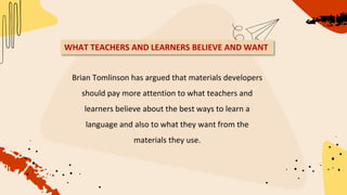 Brian Tomlinson has argued that materials developers
should pay more attention to what teachers and
learners believe about the best ways to learn a
language and also to what they want from the
materials they use.
WHAT TEACHERS AND LEARNERS BELIEVE AND WANT
 