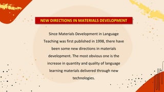 Since Materials Development in Language
Teaching was first published in 1998, there have
been some new directions in materials
development. The most obvious one is the
increase in quantity and quality of language
learning materials delivered through new
technologies.
NEW DIRECTIONS IN MATERIALS DEVELOPMENT
 
