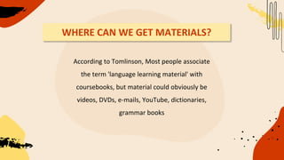 WHERE CAN WE GET MATERIALS?
According to Tomlinson, Most people associate
the term 'language learning material' with
coursebooks, but material could obviously be
videos, DVDs, e-mails, YouTube, dictionaries,
grammar books
 