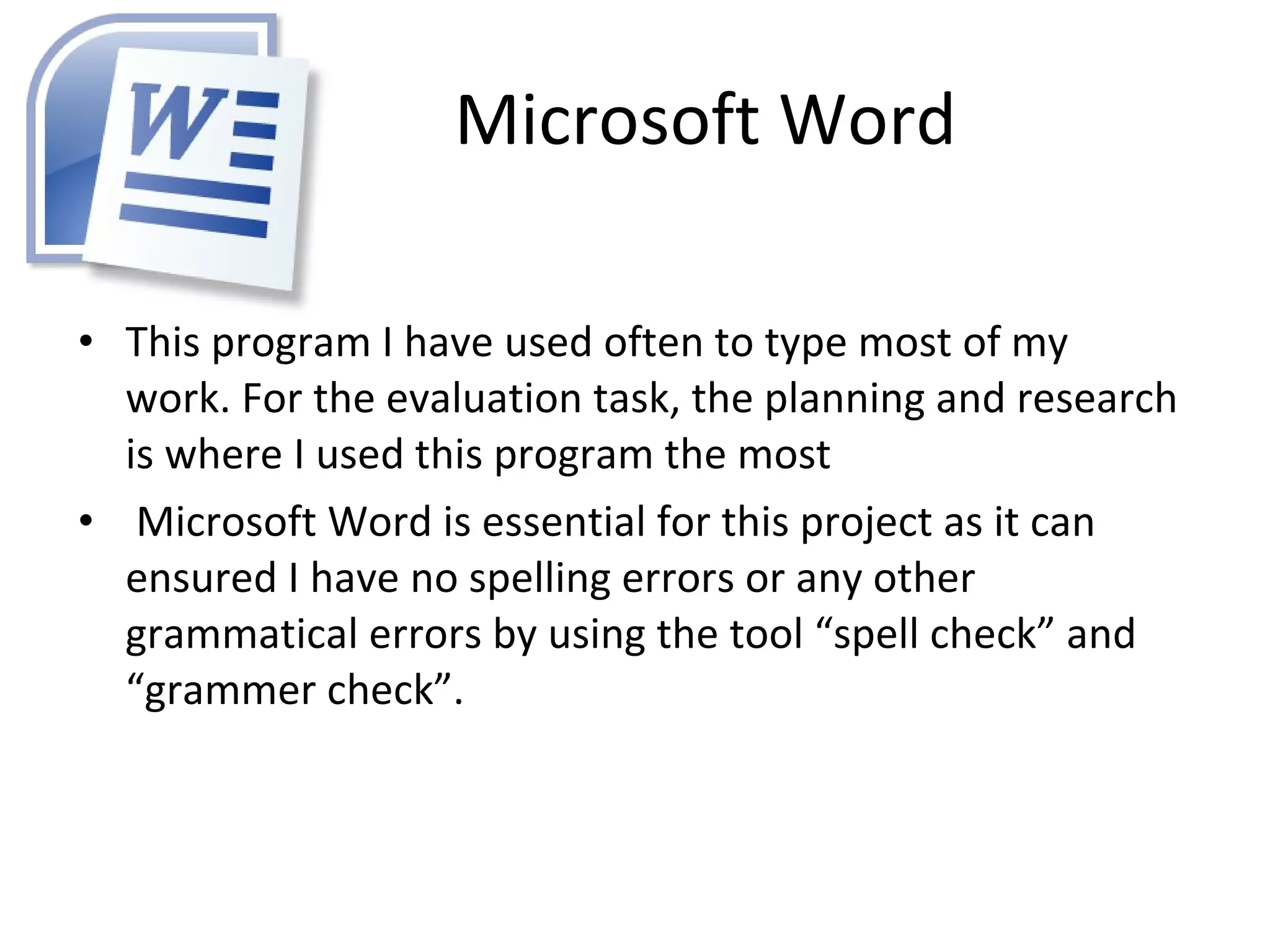 Microsoft Word This program I have used often to type most of my work. For the evaluation task, the planning and research is where I used this program the most Microsoft Word is essential for this project as it can ensured I have no spelling errors or any other grammatical errors by using the tool “spell check” and “grammer check”.  