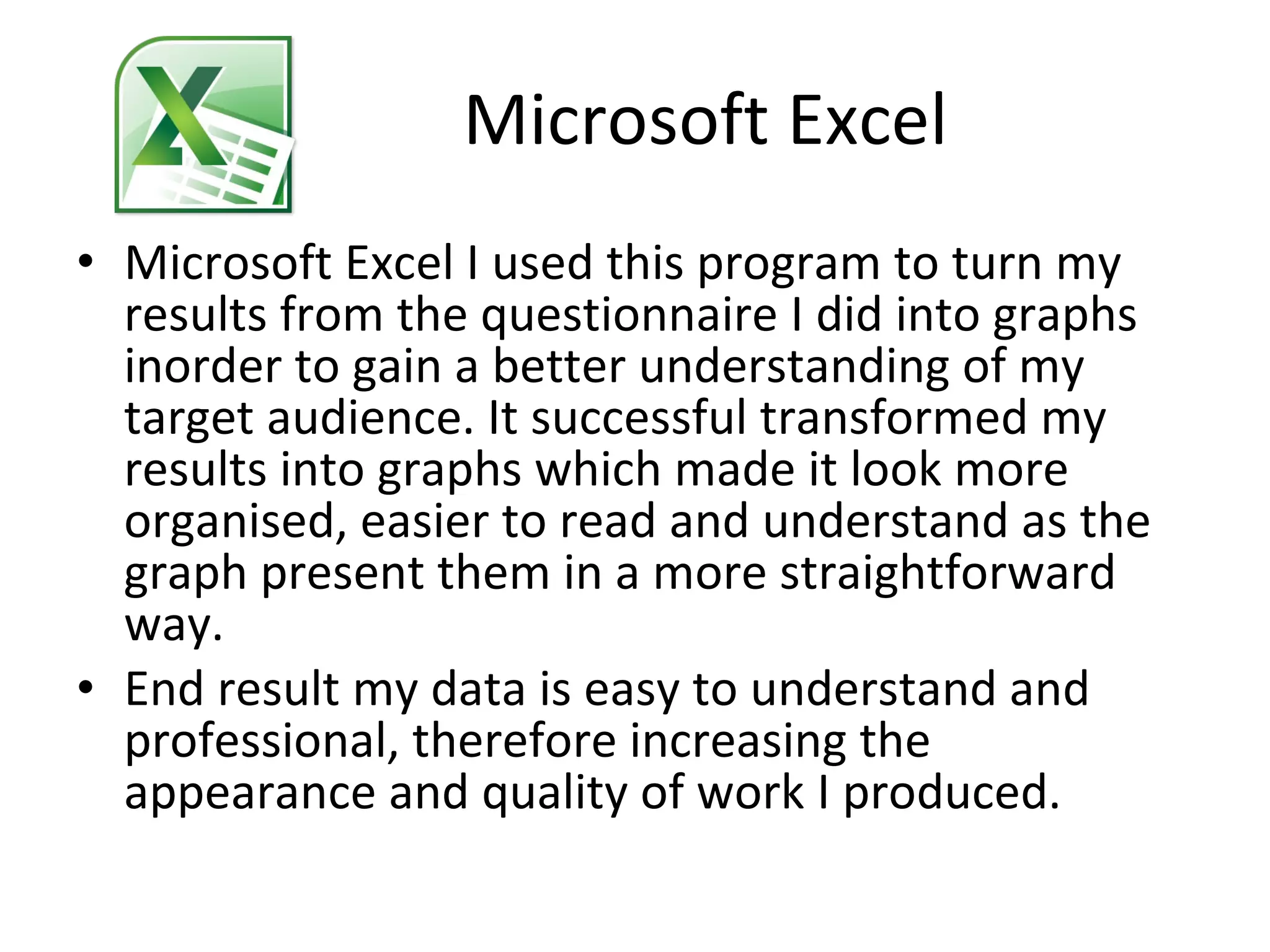 Microsoft Excel Microsoft Excel I used this program to turn my results from the questionnaire I did into graphs inorder to gain a better understanding of my target audience. It successful transformed my results into graphs which made it look more organised, easier to read and understand as the graph present them in a more straightforward way. End result my data is easy to understand and professional, therefore increasing the appearance and quality of work I produced. 