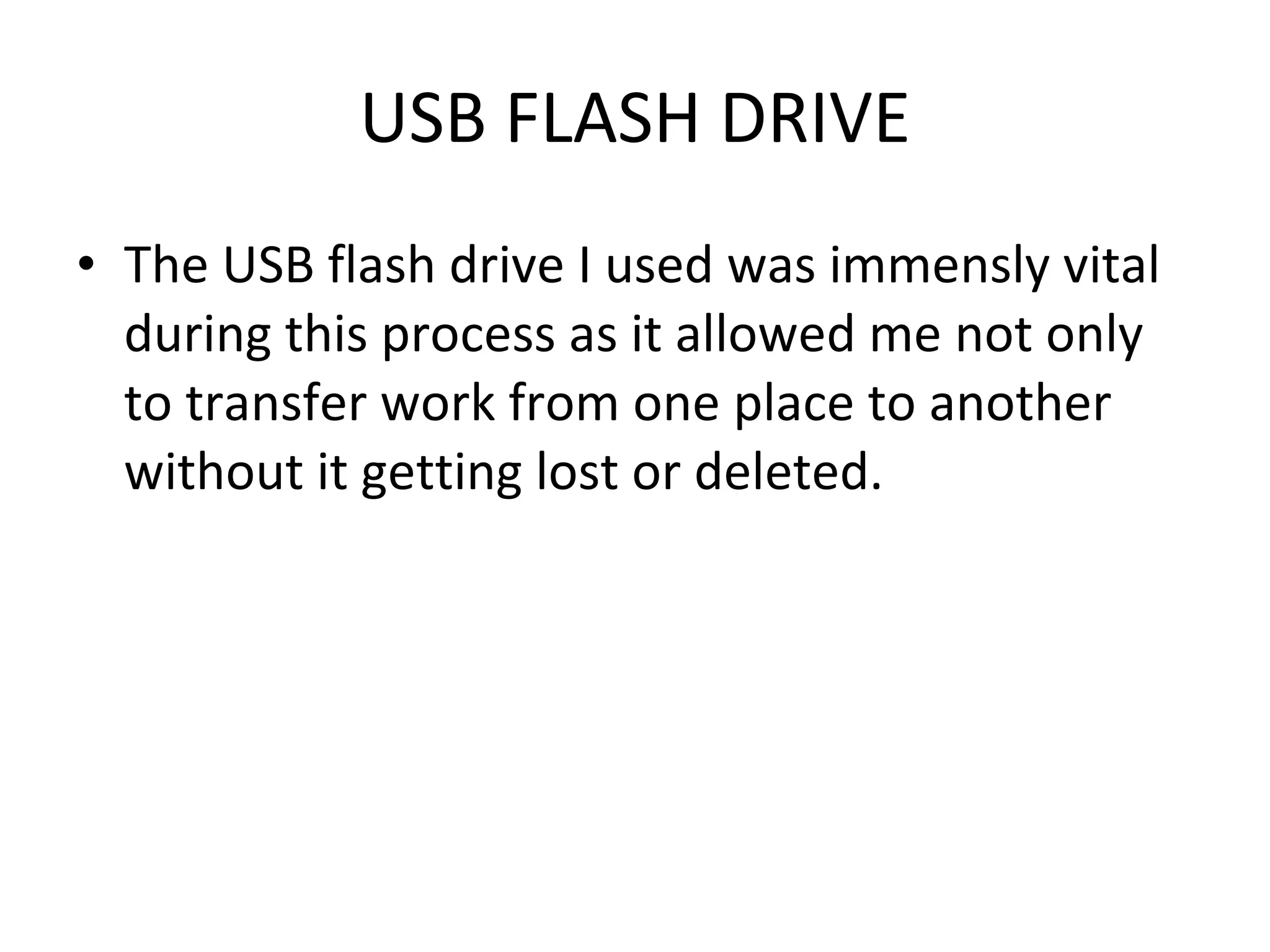 USB FLASH DRIVE The USB flash drive I used was immensly vital during this process as it allowed me not only to transfer work from one place to another without it getting lost or deleted. 