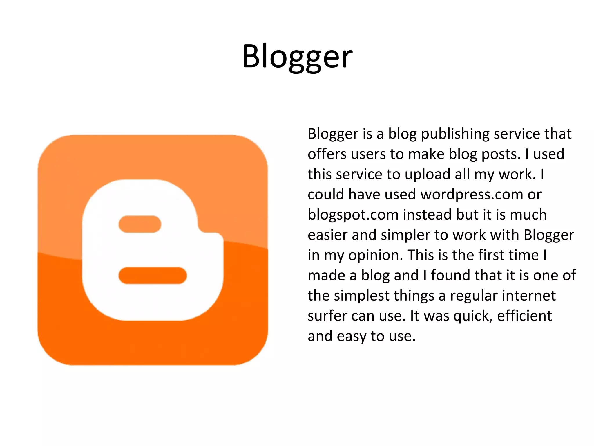 Blogger Blogger is a blog publishing service that offers users to make blog posts. I used this service to upload all my work. I could have used wordpress.com or blogspot.com instead but it is much easier and simpler to work with Blogger in my opinion. This is the first time I made a blog and I found that it is one of the simplest things a regular internet surfer can use. It was quick, efficient and easy to use. 