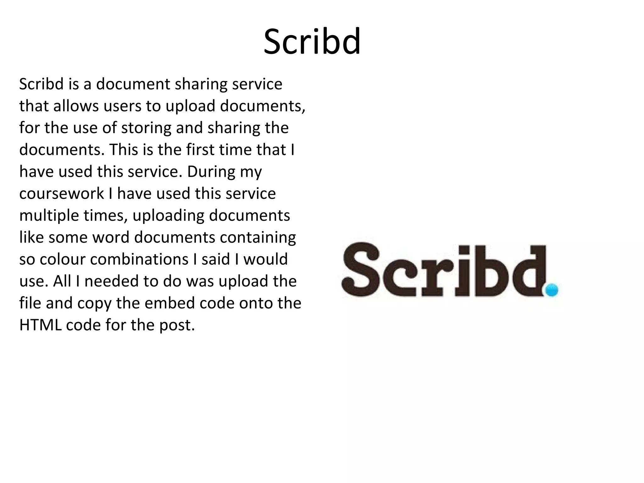 Scribd Scribd is a document sharing service that allows users to upload documents, for the use of storing and sharing the documents. This is the first time that I have used this service. During my coursework I have used this service multiple times, uploading documents like some word documents containing so colour combinations I said I would use. All I needed to do was upload the file and copy the embed code onto the HTML code for the post. 