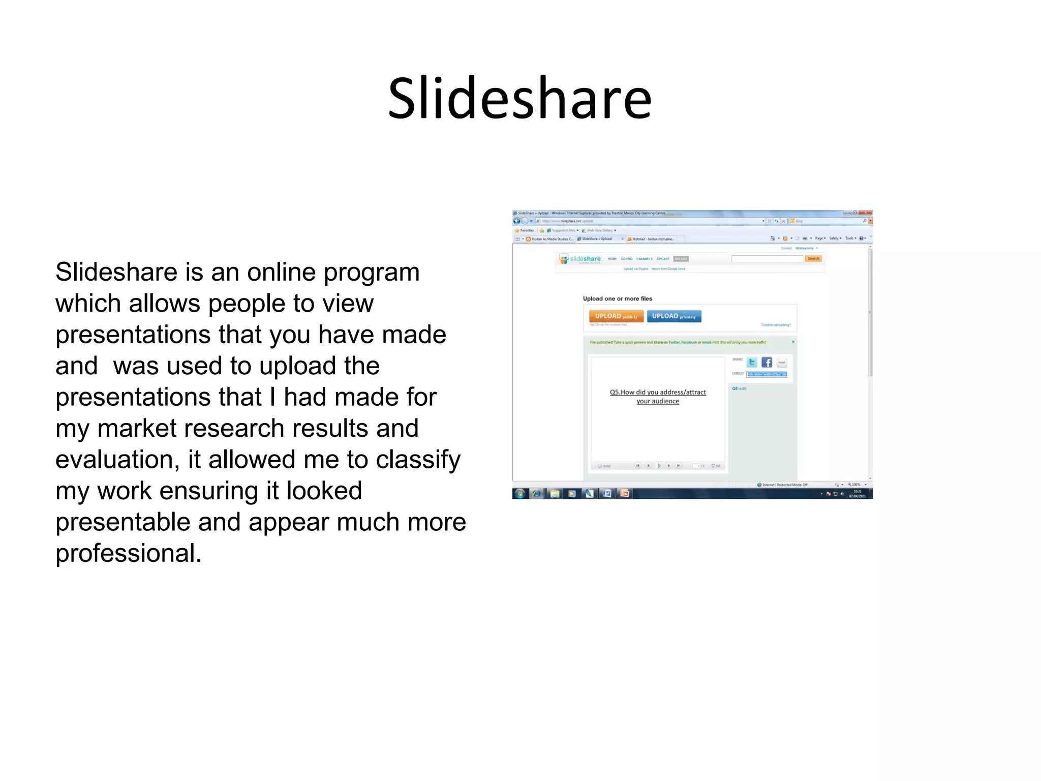Slideshare Slideshare is an online program which allows people to view presentations that you have made and  was used to upload the presentations that I had made for my market research results and evaluation, it allowed me to classify my work ensuring it looked  presentable and appear much more professional. 