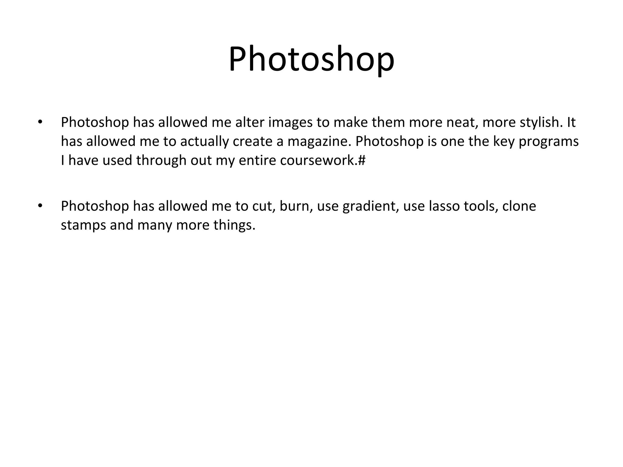 Photoshop Photoshop has allowed me alter images to make them more neat, more stylish. It has allowed me to actually create a magazine. Photoshop is one the key programs I have used through out my entire coursework.# Photoshop has allowed me to cut, burn, use gradient, use lasso tools, clone stamps and many more things. 