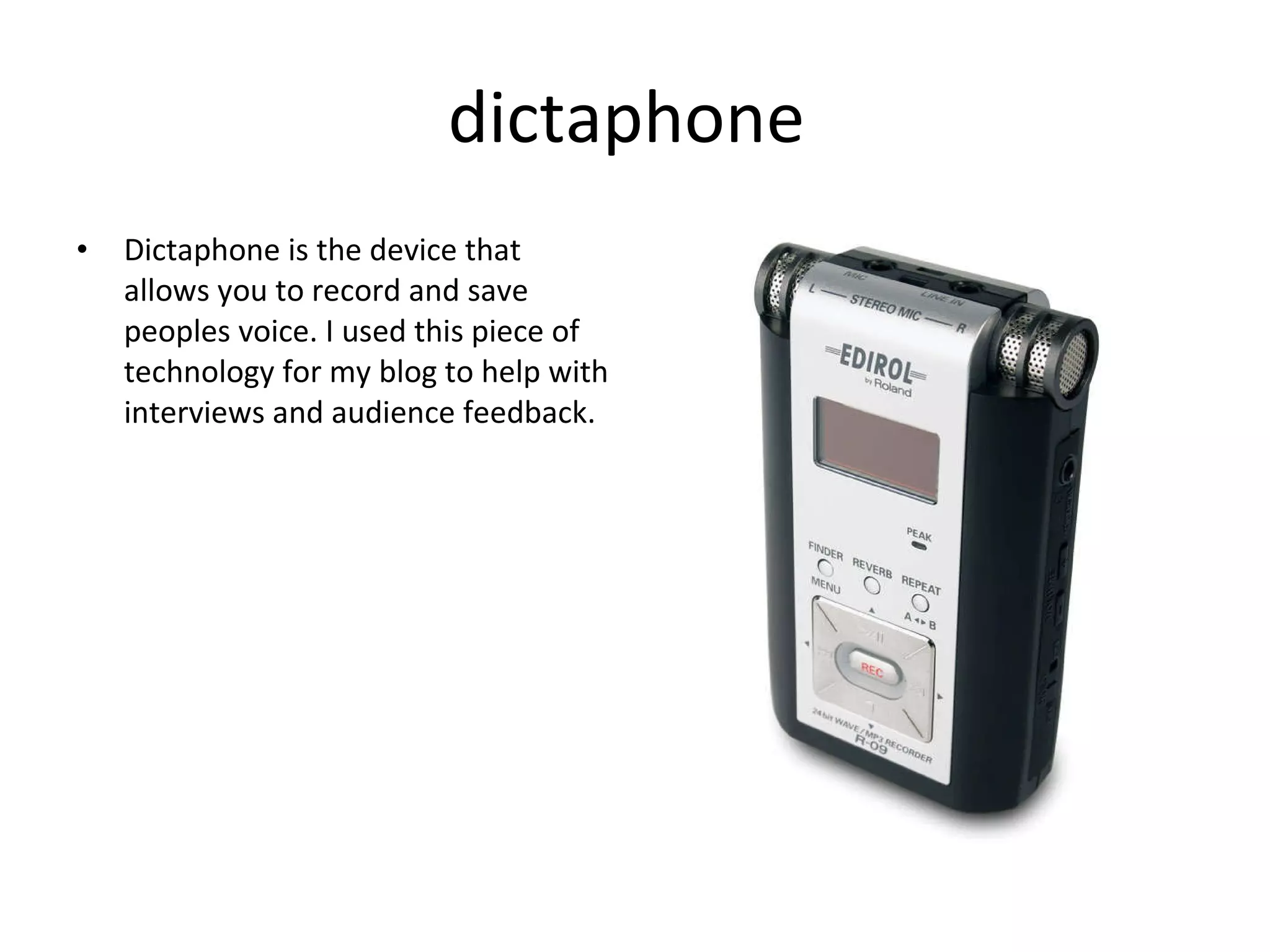 dictaphone Dictaphone is the device that allows you to record and save peoples voice. I used this piece of technology for my blog to help with interviews and audience feedback. 