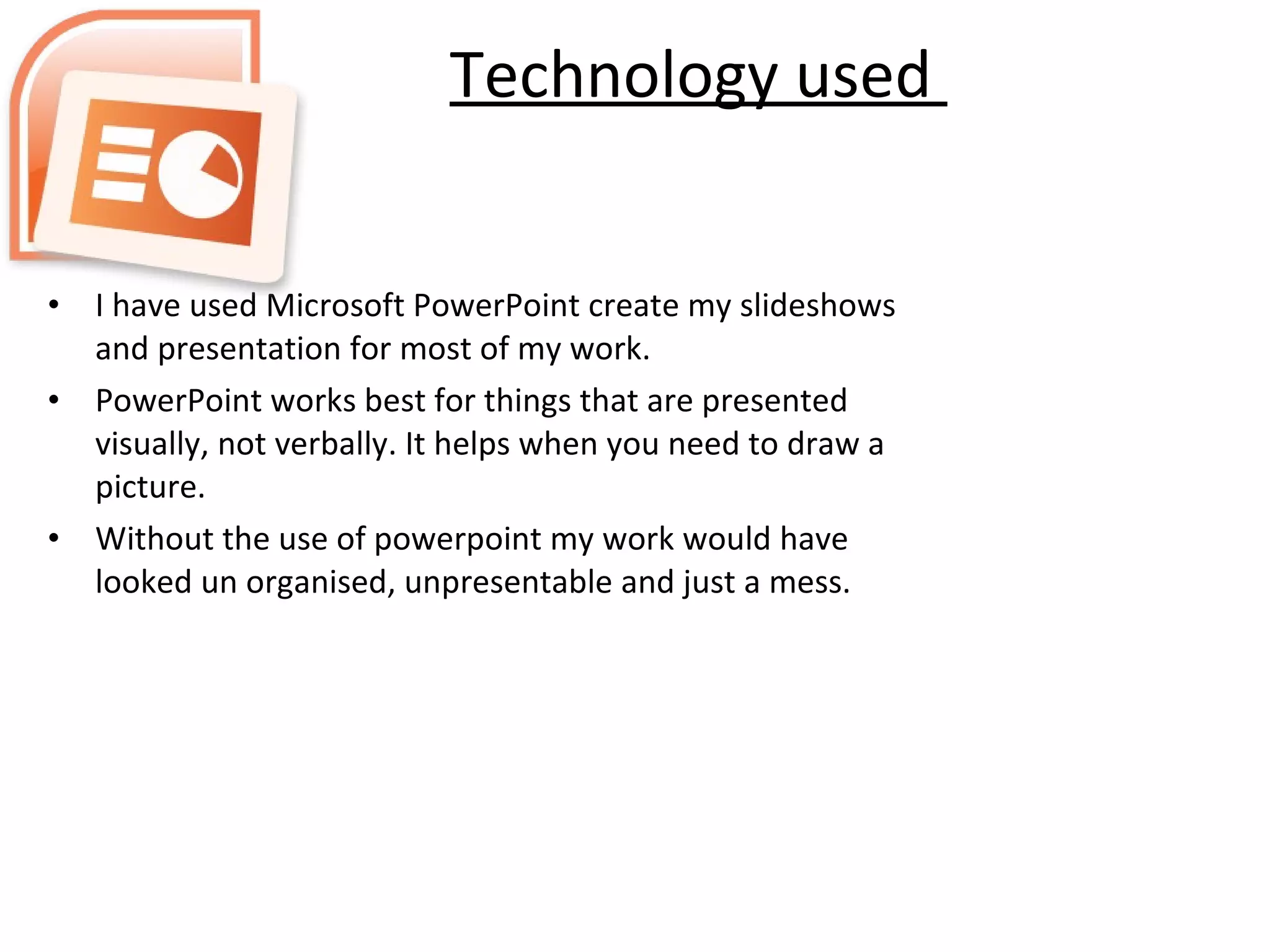 Technology used  I have used Microsoft PowerPoint create my slideshows and presentation for most of my work. PowerPoint works best for things that are presented visually, not verbally. It helps when you need to draw a picture. Without the use of powerpoint my work would have looked un organised, unpresentable and just a mess. 