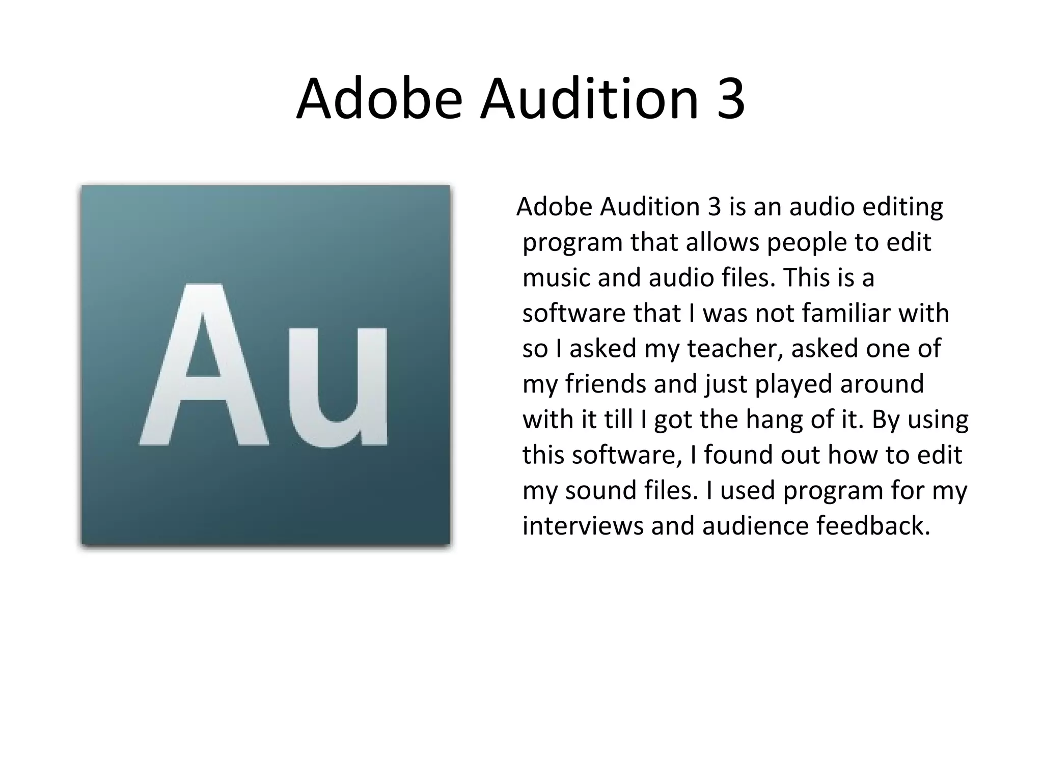 Adobe Audition 3 Adobe Audition 3 is an audio editing program that allows people to edit music and audio files. This is a software that I was not familiar with so I asked my teacher, asked one of my friends and just played around with it till I got the hang of it. By using this software, I found out how to edit my sound files. I used program for my interviews and audience feedback. 