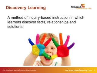 Discovery Learning

        A method of inquiry-based instruction in which
        learners discover facts, relationships and
        solutions.




© 2013 NetSpeed Learning Solutions. All rights reserved.   16
 