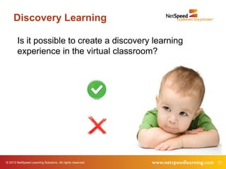 Discovery Learning

        Is it possible to create a discovery learning
        experience in the virtual classroom?




© 2013 NetSpeed Learning Solutions. All rights reserved.   17
 