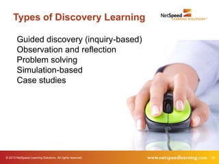 Types of Discovery Learning

        Guided discovery (inquiry-based)
        Observation and reflection
        Problem solving
        Simulation-based
        Case studies




© 2013 NetSpeed Learning Solutions. All rights reserved.   18
 
