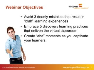 Webinar Objectives

                              • Avoid 3 deadly mistakes that result in
                                “blah” learning experiences
                              • Embrace 5 discovery learning practices
                                that enliven the virtual classroom
                              • Create “aha” moments as you captivate
                                your learners




© 2013 NetSpeed Learning Solutions. All rights reserved.                 2
 