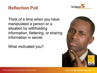 Reflection Poll

         Think of a time when you have
         manipulated a person or a
         situation by withholding
         information, flattering, or sharing
         information in secret.

         What motivated you?




© 2013 NetSpeed Learning Solutions. All rights reserved.   21
 