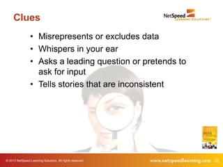 Clues
                 • Misrepresents or excludes data
                 • Whispers in your ear
                 • Asks a leading question or pretends to
                   ask for input
                 • Tells stories that are inconsistent




© 2013 NetSpeed Learning Solutions. All rights reserved.    25
 
