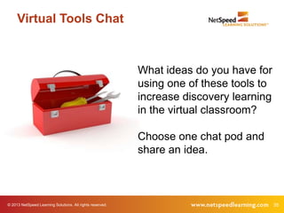 Virtual Tools Chat



                                                           What ideas do you have for
                                                           using one of these tools to
                                                           increase discovery learning
                                                           in the virtual classroom?

                                                           Choose one chat pod and
                                                           share an idea.



© 2013 NetSpeed Learning Solutions. All rights reserved.                                 35
 